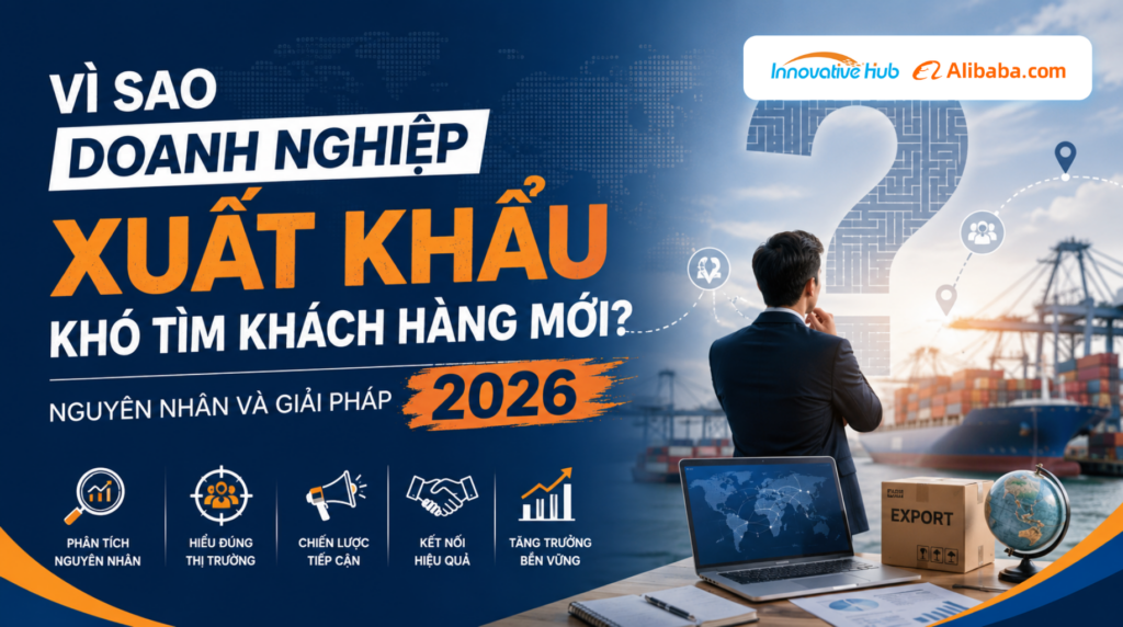 Vì sao doanh nghiệp xuất khẩu khó tìm khách hàng mới? Nguyên nhân và giải pháp 2026